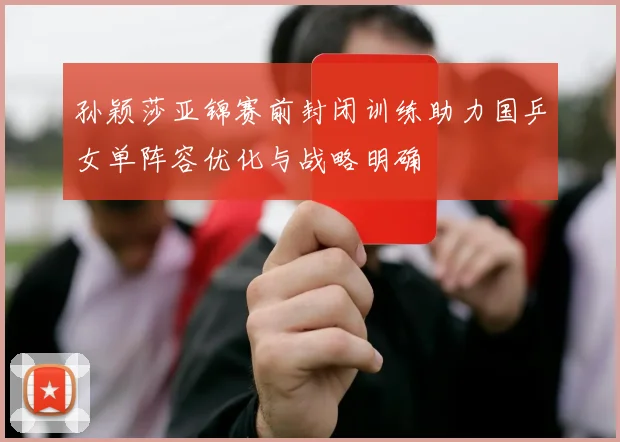 孙颖莎亚锦赛前封闭训练助力国乒女单阵容优化与战略明确