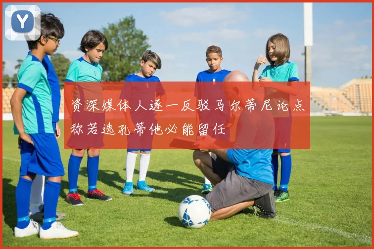 资深媒体人逐一反驳马尔蒂尼论点称若选孔蒂他必能留任