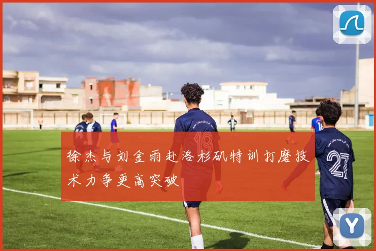 徐杰与刘金雨赴洛杉矶特训打磨技术力争更高突破