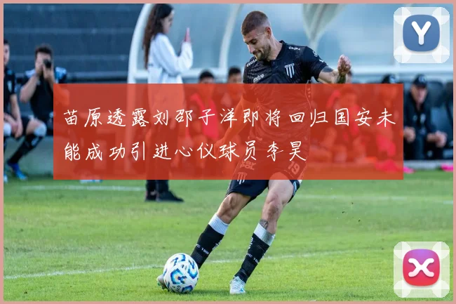 苗原透露刘邵子洋即将回归国安未能成功引进心仪球员李昊