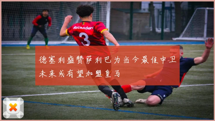 德塞利盛赞萨利巴为当今最佳中卫未来或有望加盟皇马