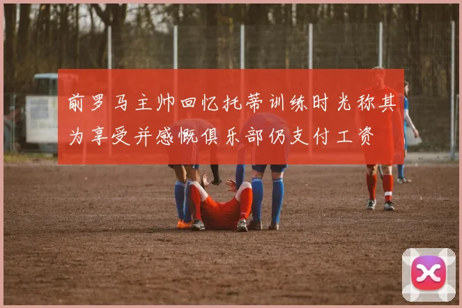 前罗马主帅回忆托蒂训练时光称其为享受并感慨俱乐部仍支付工资