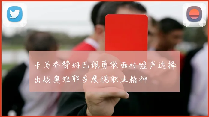 卡马乔赞姆巴佩勇敢面对嘘声选择出战奥维耶多展现职业精神
