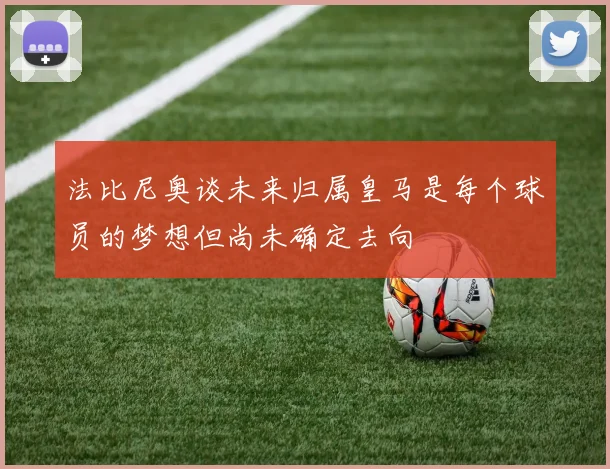法比尼奥谈未来归属皇马是每个球员的梦想但尚未确定去向