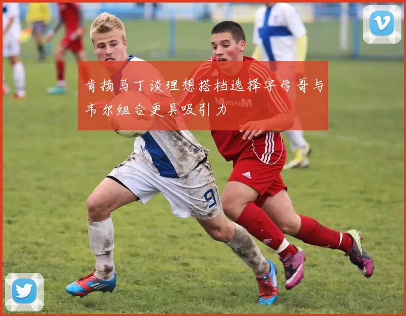 肯扬马丁谈理想搭档选择字母哥与韦尔组合更具吸引力