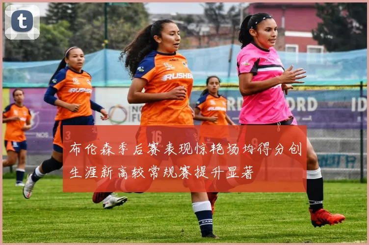 布伦森季后赛表现惊艳场均得分创生涯新高较常规赛提升显著