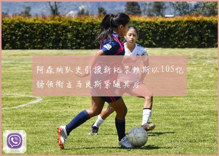 阿森纳队史引援新纪录赖斯以105亿镑领衔吉马良斯紧随其后