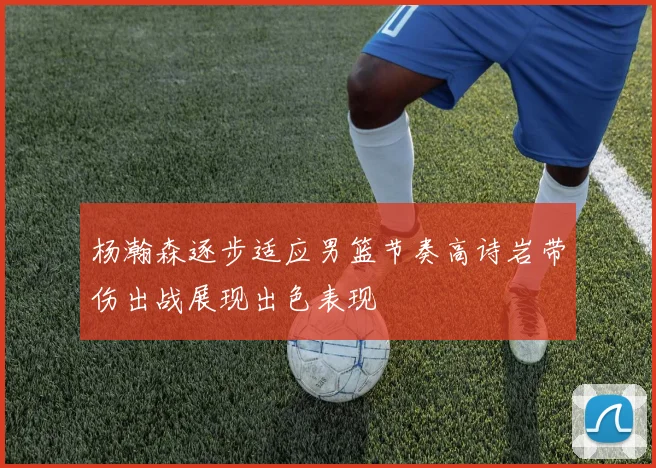 杨瀚森逐步适应男篮节奏高诗岩带伤出战展现出色表现