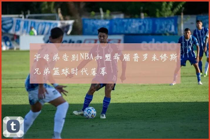 字母弟告别NBA加盟希腊普罗米修斯兄弟篮球时代落幕