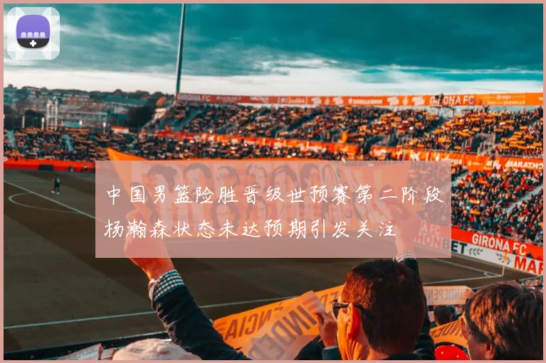 中国男篮险胜晋级世预赛第二阶段杨瀚森状态未达预期引发关注