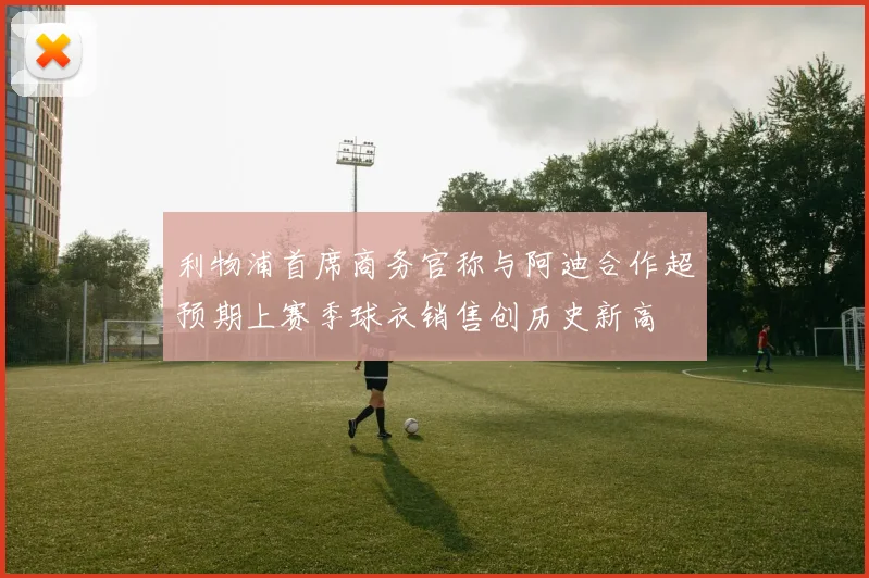 利物浦首席商务官称与阿迪合作超预期上赛季球衣销售创历史新高