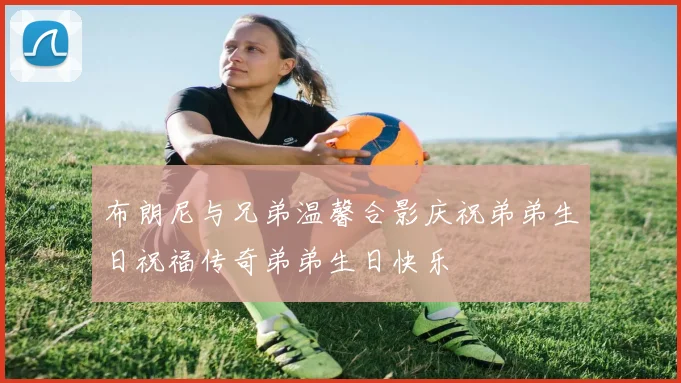 布朗尼与兄弟温馨合影庆祝弟弟生日祝福传奇弟弟生日快乐
