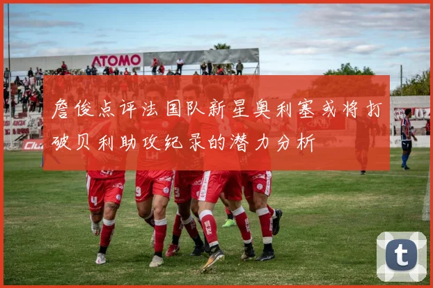 詹俊点评法国队新星奥利塞或将打破贝利助攻纪录的潜力分析