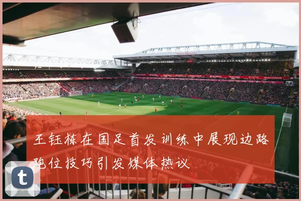 王钰栋在国足首发训练中展现边路跑位技巧引发媒体热议
